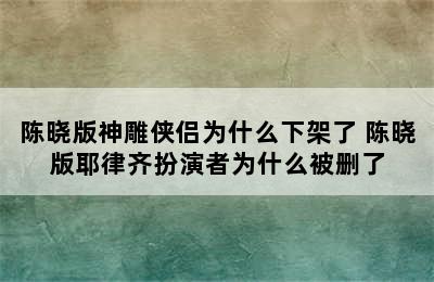 陈晓版神雕侠侣为什么下架了 陈晓版耶律齐扮演者为什么被删了